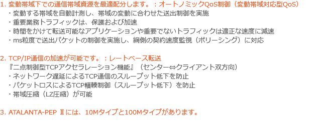 1. 変動帯域下での通信帯域資源を最適配分します。：オートノミックQoS制御（変動帯域対応型QoS） ・変動する帯域を自動計測し、帯域の変動に合わせた送出制御を実施 ・重要業務トラフィックは、保護および加速 ・時間をかけて転送可能なアプリケーションや重要でないトラフィックは適正な速度に減速 ・ms粒度で送出パケットの制御を実施し、網側の契約速度監視（ポリーシング）に対応 2. TCP/IP通信の加速が可能です。：レートベース転送 『二点制御型TCPアクセラレーション機能』（センター⇔クライアント双方向） ・ネットワーク遅延によるTCP通信のスループット低下を防止 ・パケットロスによるTCP輻輳制御（スループット低下）を防止 ・帯域圧縮（LZ圧縮）が可能 3. ATALANTA-PEP Ⅱには、10Mタイプと100Mタイプがあります。 